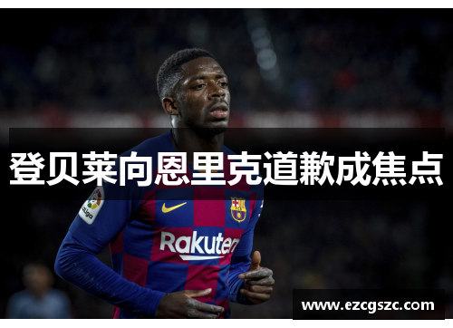 登贝莱向恩里克道歉成焦点 登贝莱向恩里克道歉成焦点